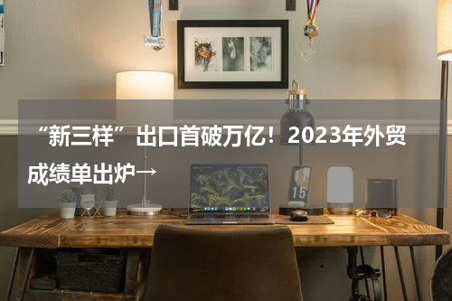 “新三样”出口首破万亿！2023年外贸成绩单出炉→