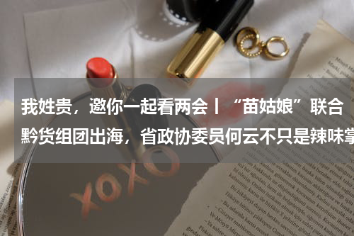 我姓贵，邀你一起看两会丨“苗姑娘”联合黔货组团出海，省政协委员何云不只是辣味掌门人