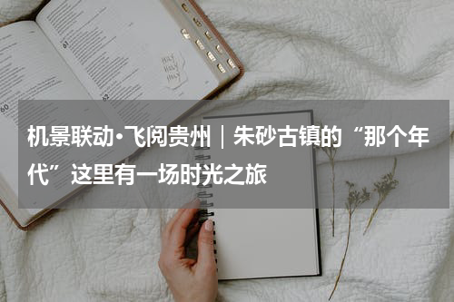 机景联动·飞阅贵州｜朱砂古镇的“那个年代”这里有一场时光之旅