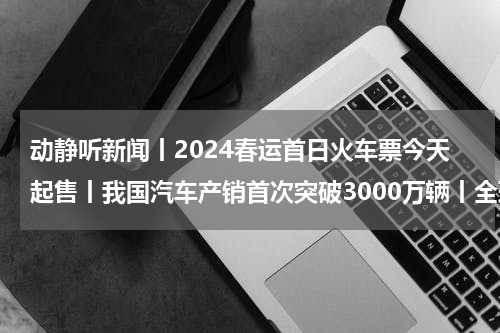 动静听新闻丨2024春运首日火车票今天起售丨我国汽车产销首次突破3000万辆丨全球海拔最高抽水蓄能电站在四川境内开工｜第九届亚冬会口号会徽吉祥物发布