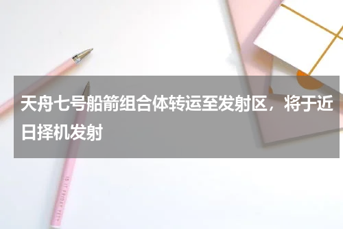 天舟七号船箭组合体转运至发射区，将于近日择机发射