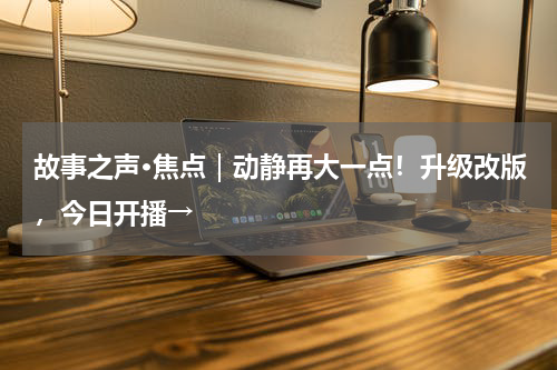 故事之声·焦点｜动静再大一点！升级改版，今日开播→