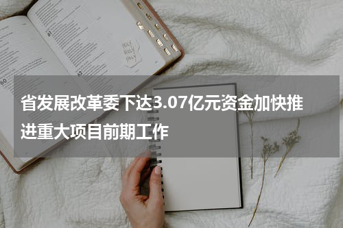 省发展改革委下达3.07亿元资金加快推进重大项目前期工作