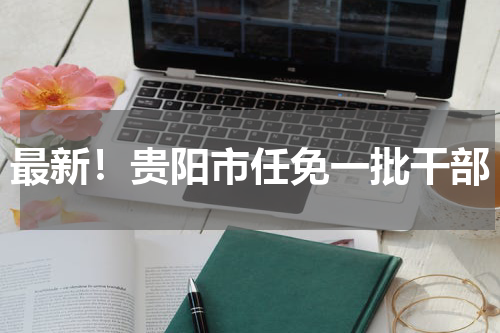 最新！贵阳市任免一批干部