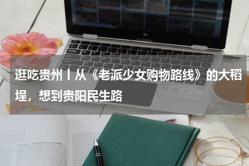 逛吃贵州丨从《老派少女购物路线》的大稻埕，想到贵阳民生路