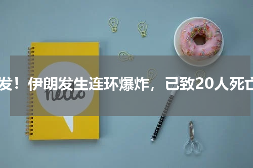 突发！伊朗发生连环爆炸，已致20人死亡