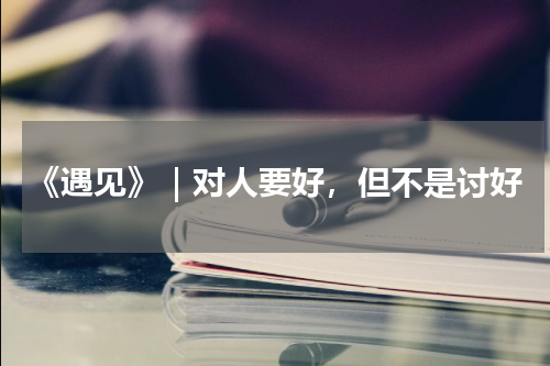 《遇见》｜对人要好，但不是讨好