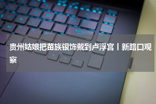 贵州姑娘把苗族银饰戴到卢浮宫丨新路口观察