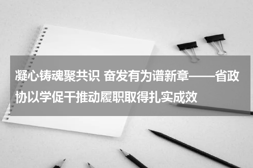 凝心铸魂聚共识 奋发有为谱新章——省政协以学促干推动履职取得扎实成效