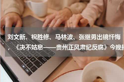 刘文新、祝胜修、马林波、张继勇出镜忏悔，《决不姑息——贵州正风肃纪反腐》今晚播出第一集
