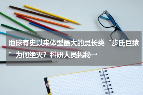 地球有史以来体型最大的灵长类“步氏巨猿”为何绝灭？科研人员揭秘→