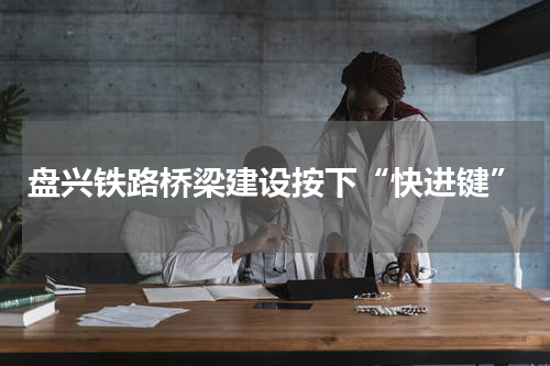 盘兴铁路桥梁建设按下“快进键”