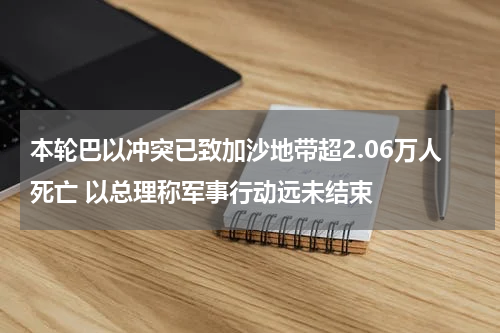 本轮巴以冲突已致加沙地带超2.06万人死亡 以总理称军事行动远未结束