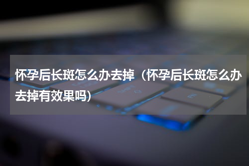 怀孕后长斑怎么办去掉（怀孕后长斑怎么办去掉有效果吗）