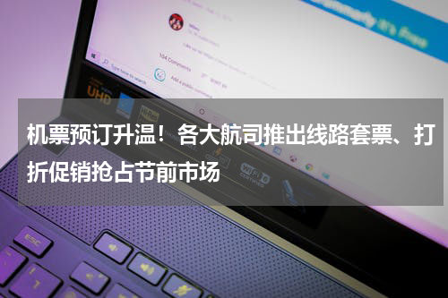 机票预订升温！各大航司推出线路套票、打折促销抢占节前市场