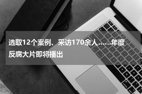 选取12个案例、采访170余人……年度反腐大片即将播出