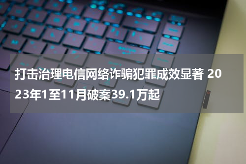 打击治理电信网络诈骗犯罪成效显著 2023年1至11月破案39.1万起