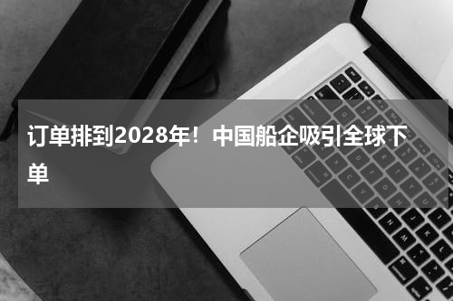 订单排到2028年！中国船企吸引全球下单