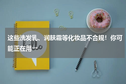 这些洗发乳、润肤霜等化妆品不合规！你可能正在用→