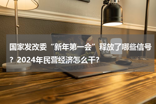 国家发改委“新年第一会”释放了哪些信号？2024年民营经济怎么干？