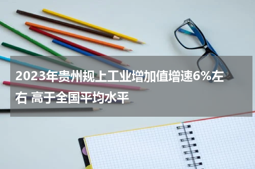 2023年贵州规上工业增加值增速6%左右 高于全国平均水平