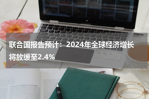 联合国报告预计：2024年全球经济增长将放缓至2.4%