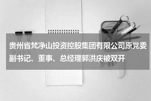 贵州省梵净山投资控股集团有限公司原党委副书记、董事、总经理郭洪庆被双开