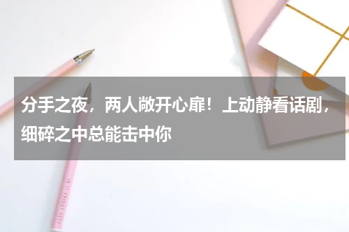 分手之夜，两人敞开心扉！上动静看话剧，细碎之中总能击中你