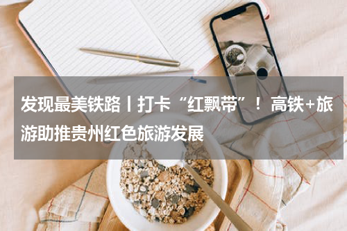 发现最美铁路丨打卡“红飘带”！高铁+旅游助推贵州红色旅游发展