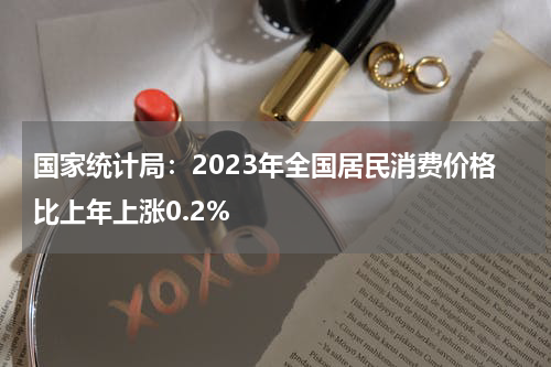 国家统计局：2023年全国居民消费价格比上年上涨0.2%