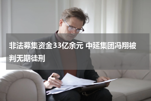 非法募集资金33亿余元 中延集团冯翔被判无期徒刑