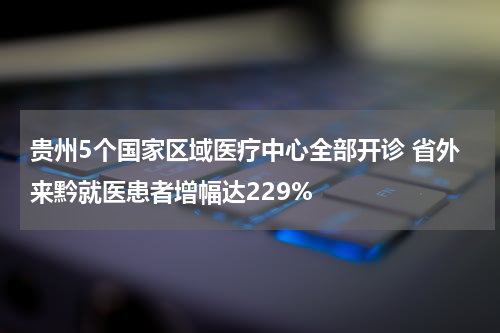 贵州5个国家区域医疗中心全部开诊 省外来黔就医患者增幅达229%