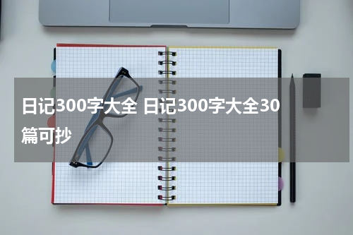 日记300字大全 日记300字大全30篇可抄