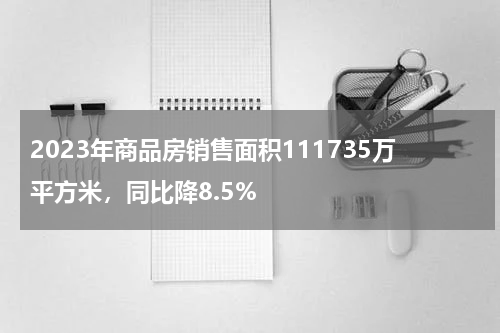 2023年商品房销售面积111735万平方米，同比降8.5%