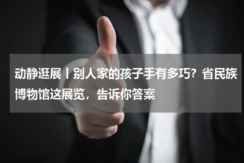 动静逛展丨别人家的孩子手有多巧？省民族博物馆这展览，告诉你答案