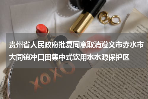 贵州省人民政府批复同意取消遵义市赤水市大同镇冲口田集中式饮用水水源保护区