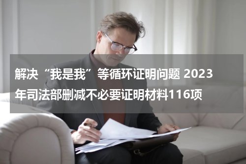 解决“我是我”等循环证明问题 2023年司法部删减不必要证明材料116项