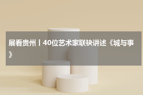 展看贵州丨40位艺术家联袂讲述《城与事》