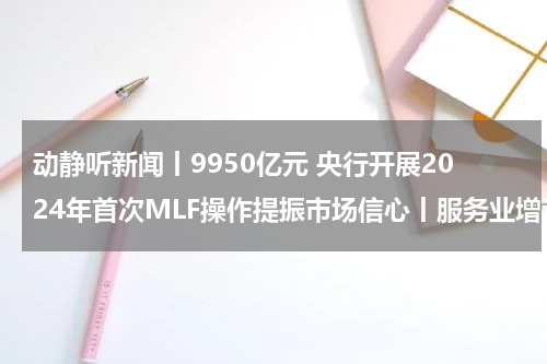 动静听新闻丨9950亿元 央行开展2024年首次MLF操作提振市场信心丨服务业增速9.2% 国际投行看好2024年中国消费增长前景丨春节档票房之争拉开帷幕丨巴以冲突满百日 止战迫在眉睫