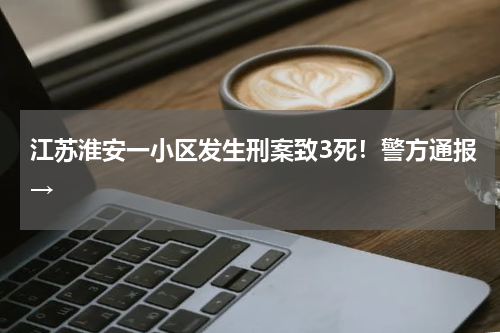 江苏淮安一小区发生刑案致3死！警方通报→