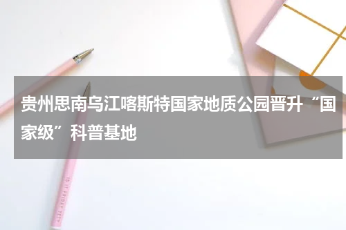 贵州思南乌江喀斯特国家地质公园晋升“国家级”科普基地