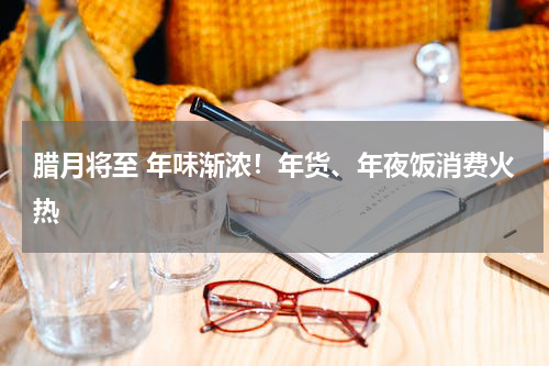 腊月将至 年味渐浓！年货、年夜饭消费火热