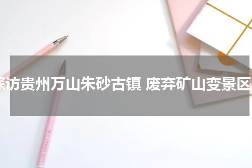探访贵州万山朱砂古镇 废弃矿山变景区
