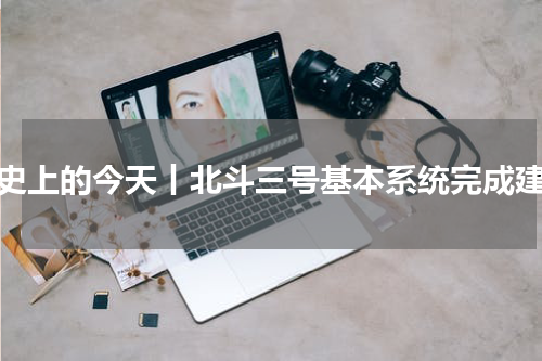 历史上的今天丨北斗三号基本系统完成建设