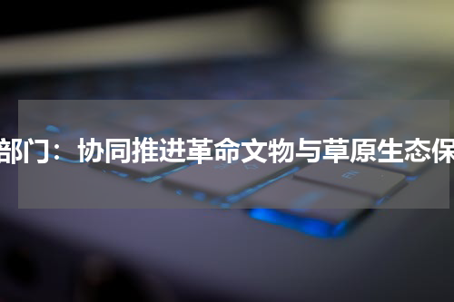 两部门：协同推进革命文物与草原生态保护