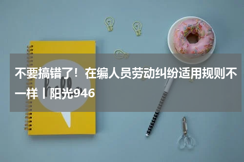 不要搞错了！在编人员劳动纠纷适用规则不一样丨阳光946
