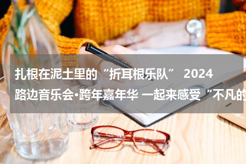扎根在泥土里的“折耳根乐队” 2024路边音乐会•跨年嘉年华 一起来感受“不凡的他们”