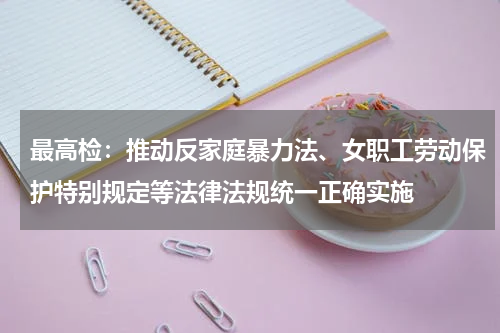 最高检：推动反家庭暴力法、女职工劳动保护特别规定等法律法规统一正确实施