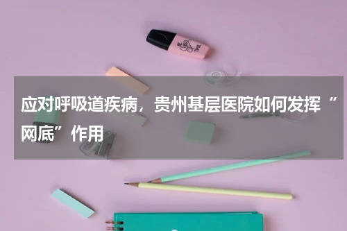 应对呼吸道疾病，贵州基层医院如何发挥“网底”作用