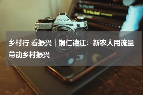 乡村行 看振兴｜铜仁德江：新农人用流量带动乡村振兴